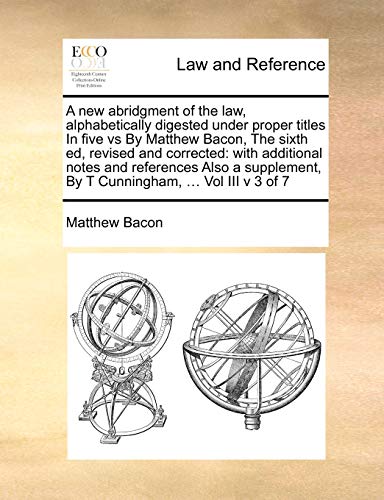 A new abridgment of the law, alphabetically digested under proper titles In five vs By Matthew Bacon, The sixth ed, revised and corrected: with ... By T Cunningham, ... Vol III v 3 of 7