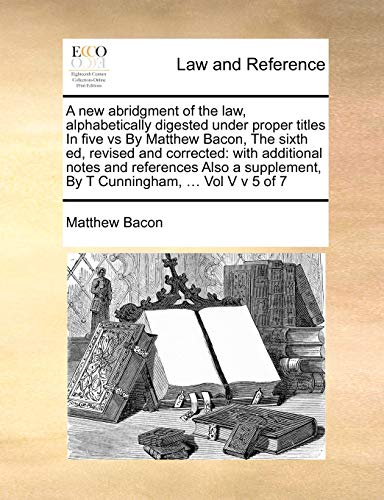 A new abridgment of the law, alphabetically digested under proper titles In five vs By Matthew Bacon, The sixth ed, revised and corrected: with ... By T Cunningham, ... Vol V v 5 of 7