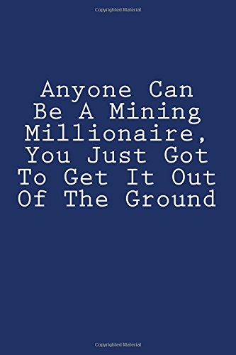 Anyone Can Be A Mining Millionaire, You Just Got To Get It Out Of The Ground: Notebook Anyone Can Be A Mining Millionaire, You Just Got To Get It Out Of The Ground: Notebook