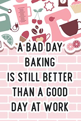 A Bad Day Baking Is Still Better Than A Good Day At Work: Funny Notebook And Organizer For Baking Recipes, A Journal For Ingredients, Instructions, And Notes