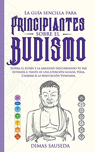 La guía sencilla para principiantes sobre el budismo: Supera el estrés y la ansiedad descubriendo tu paz interior a través de una atención guiada, Yoga, Chakras & la Meditación Vipassana.