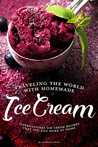 Traveling the World with Homemade Ice Cream: International Ice Cream Recipes That You Can Make at Home