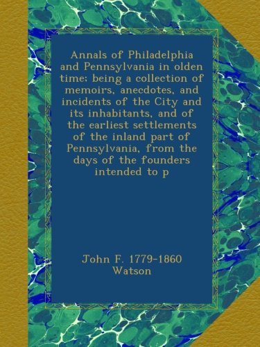 Annals of Philadelphia and Pennsylvania in olden time; being a collection of memoirs, anecdotes, and incidents of the City and its inhabitants, and of ... from the days of the founders intended to p