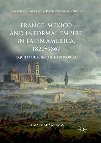 France, Mexico and Informal Empire in Latin America, 1820-1867: Equilibrium in the New World (Cambridge Imperial and Post-Colonial Studies) France, Mexico and Informal Empire in Latin America, 1820-1867: Equilibrium in the New World (Cambridge Imperial and Post-Colonial Studies)