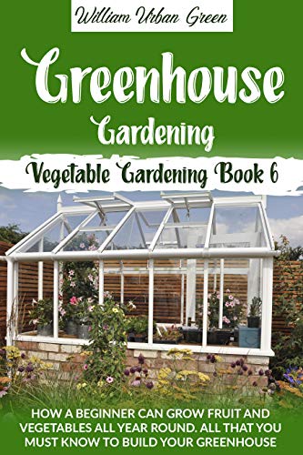 Greenhouse Gardening : How a Beginner Can Grow Fruit and Vegetables all Year Round . All that You Must Know to Build your Greenhouse (Vegetable Gardening Book 6) (English Edition)