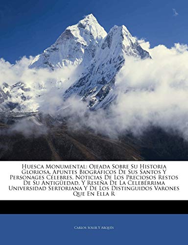 Huesca Monumental: Ojeada Sobre Su Historia Gloriosa, Apuntes Biográficos De Sus Santos Y Personages Célebres, Noticias De Los Preciosos Restos De Su ... Y De Los Distinguidos Varones Que En E