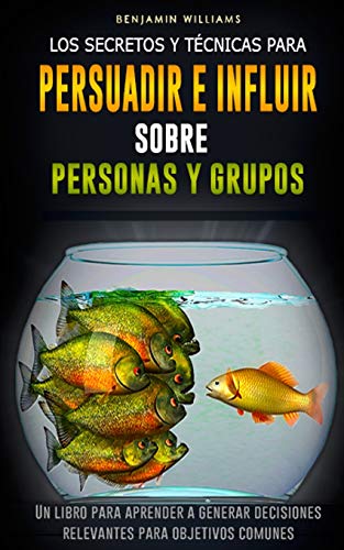 Los secretos y técnicas para persuadir e influir sobre personas y grupos: Un libro para aprender a generar decisiones relevantes para objetivos comunes
