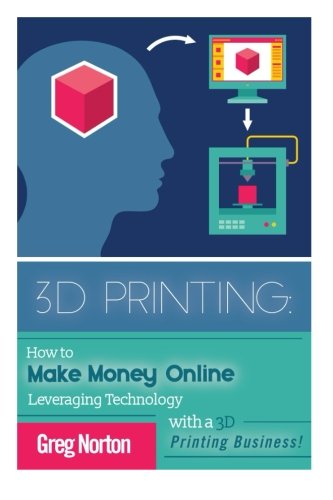 3D Printing: How to Make Money Online Leveraging Technology with a 3D Printing Business (3D Printing - 3D Printing Business - 3D Printing for Beginners - How to 3D Print)