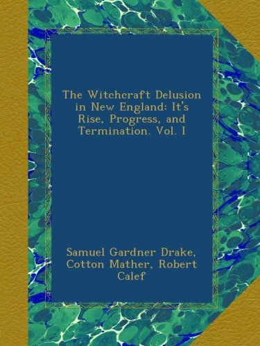 The Witchcraft Delusion in New England: It's Rise, Progress, and Termination. Vol. I