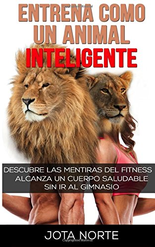 Entrena como un Animal Inteligente: Descubre las mentiras y dogmas del fitness. Alcanza un cuerpo atractivo y saludable de forma natural y sin ir al gimnasio