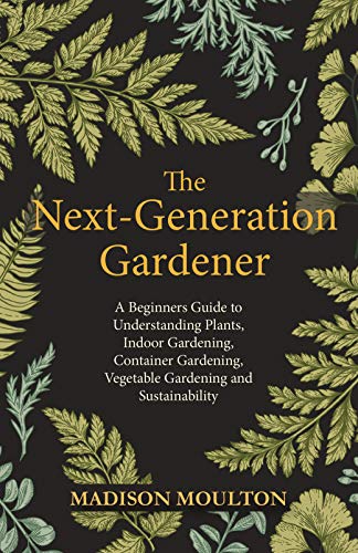 The Next-Generation Gardener: A Beginners Guide to Understanding Plants, Indoor Gardening, Container Gardening, Vegetable Gardening and Sustainability (English Edition)