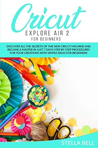 CRICUT EXPLORE AIR 2 FOR BEGINNERS: DISCOVER ALL THE SECRETS OF THE NEW CRICUT MACHINE AND BECOME A MASTER IN JUST 7 DAYS! STEP BY STEP PROCEDURES FOR YOUR CREATIONS WITH SIMPLE IDEAS FOR BEGINNERS
