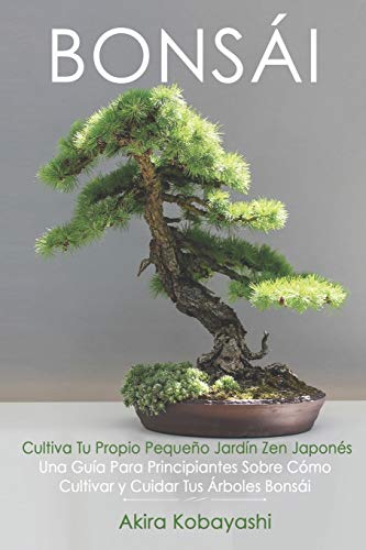 BONSÁI - Cultiva Tu Propio Pequeño Jardín Zen Japonés: Una Guía Para Principiantes Sobre Cómo Cultivar y Cuidar Tus Árboles Bonsái
