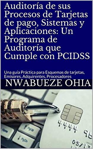 Auditoría de sus Procesos de Tarjetas de pago, Sistemas y Aplicaciones: Un Programa de Auditoría que Cumple con PCIDSS: Una guía Práctica para Esquemas ... Emisores, Adquirentes, Procesadores