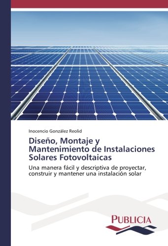 Diseño, Montaje y Mantenimiento de Instalaciones Solares Fotovoltaicas: Una manera fácil y descriptiva de proyectar, construir y mantener una instalación solar