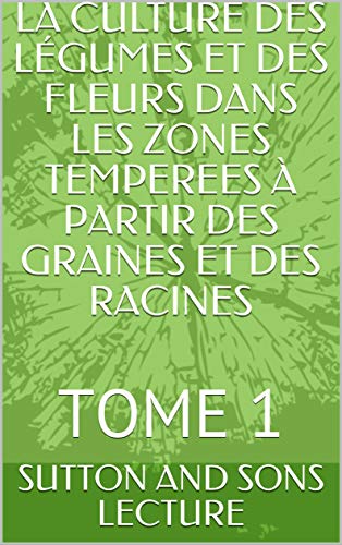 LA CULTURE DES LÉGUMES ET DES FLEURS DANS LES ZONES TEMPEREES À PARTIR DES GRAINES ET DES RACINES : TOME 1 (French Edition)