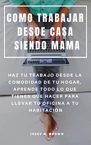 COMO TRABAJAR DESDE CASA SIENDO MAMA : HAZ TU TRABAJO DESDE LA COMODIDAD DE TU HOGAR, APRENDE TODO LO QUE TIENES QUE HACER PARA LLEVAR TU OFICINA A TU HABITACIÓN