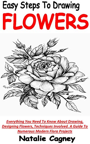 EASY STEPS TO DRAWING FLOWERS: Everything You Need To Know About Drawing, Designing Flowers, Techniques Involved. A Guide To Numerous Modern Flora Projects (English Edition)