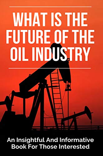 What Is The Future Of The Oil Industry: An Insightful And Informative Book For Those Interested: Oil 101 (English Edition)