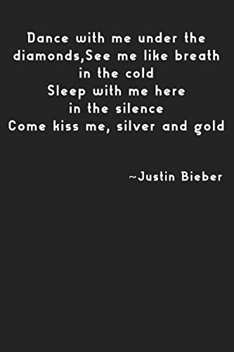 Dance with me under the diamonds,See me like breath in the cold Sleep with me here in the silence Come kiss me, silver and gold ~Justin Bieber: Justin ... Gifts, 100 Lined Pages, 6x9'', Matte Finish
