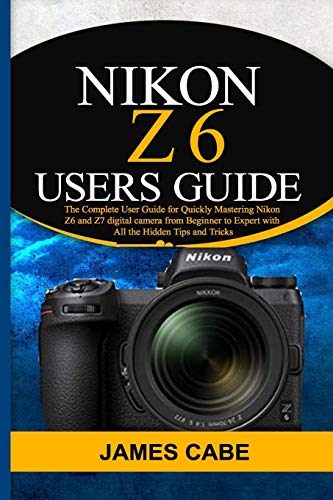 Nikon Z6 Users Guide: The Complete User Guide for Quickly Mastering Nikon Z6 and Z7 digital camerafrom Beginner to Expert with All the Hidden Tips and Tricks