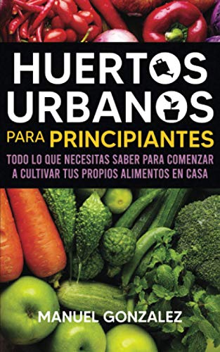 Huertos urbanos para principiantes: Todo lo que necesitas saber para comenzar a cultivar tus propios alimentos en casa