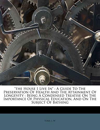 "the House I Live In": A Guide To The Preservation Of Health And The Attainment Of Longevity : Being A Condensed Treatise On The Importance Of Physical Education, And On The Subject Of Bathing