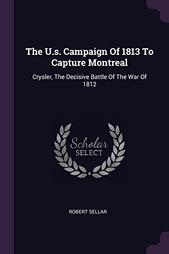 The U.s. Campaign Of 1813 To Capture Montreal: Crysler, The Decisive Battle Of The War Of 1812