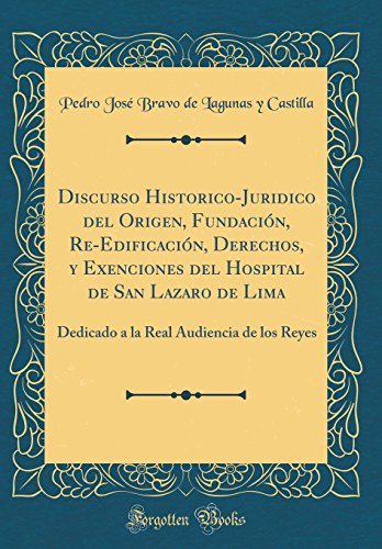 Discurso Historico-Juridico del Origen, Fundación, Re-Edificación, Derechos, y Exenciones del Hospital de San Lazaro de Lima: Dedicado a la Real Audiencia de los Reyes (Classic Reprint) Discurso Historico-Juridico del Origen, Fundación, Re-Edificación, Derechos, y Exenciones del Hospital de San Lazaro de Lima: Dedicado a la Real Audiencia de los Reyes (Classic Reprint)