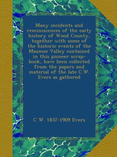 Many incidents and reminiscences of the early history of Wood County, together with some of the historic events of the Maumee Valley contained in this ... material of the late C.W. Evers as gathered