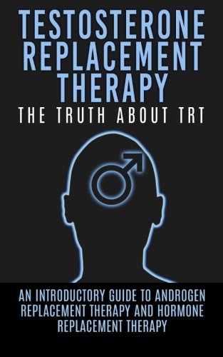 Testosterone Replacement Therapy: The Truth About TRT: An Introductory Guide to Androgen Replacement Therapy And Hormone Replacement Therapy (TRT, Testosterone, Hormone Replacement Therapy)