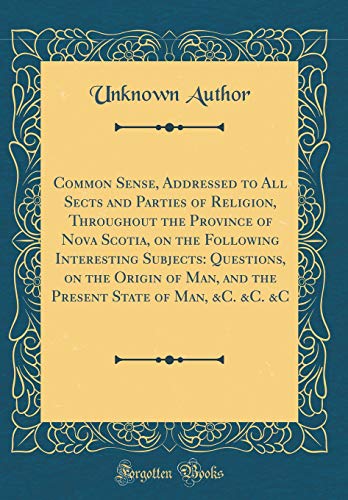 Common Sense, Addressed to All Sects and Parties of Religion, Throughout the Province of Nova Scotia, on the Following Interesting Subjects: ... State of Man, &C. &C. &C (Classic Reprint)