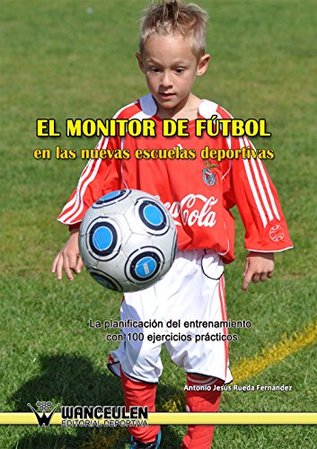 El monitor de fútbol en las nuevas escuelas deportivas: La planificación del entrenamiento con 100 ejercicios prácticos