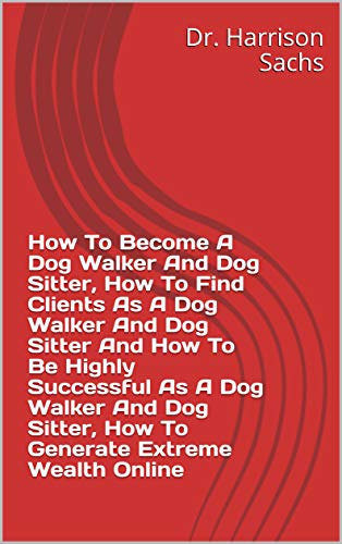 How To Become A Dog Walker And Dog Sitter, How To Find Clients As A Dog Walker And Dog Sitter, How To Be Highly Successful As A Dog Walker And Dog Sitter, ... Extreme Wealth Online (English Edition)