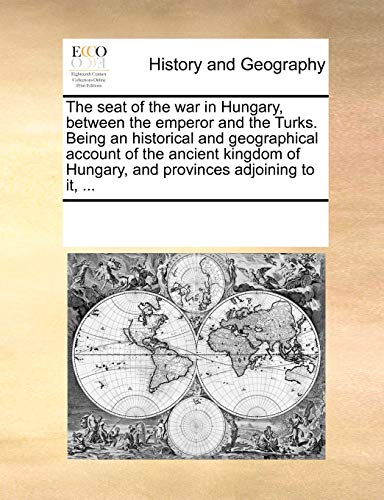 The seat of the war in Hungary, between the emperor and the Turks. Being an historical and geographical account of the ancient kingdom of Hungary, and provinces adjoining to it, ...