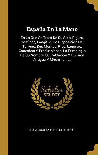 España En La Mano: En La Que Se Trata De Su Sitio, Figura, Confines, Longitud, La Disposición Del Terreno, Sus Montes, Rios, Lagunas, Cosechas Y ... Poblacion Y Division Antigua Y Moderna ......